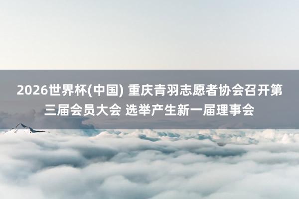2026世界杯(中國) 重慶青羽志愿者協(xié)會召開第三屆會員大會 選舉產(chǎn)生新一屆理事會