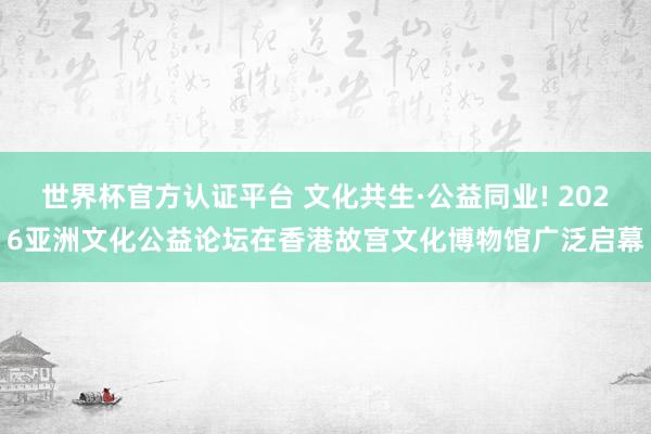 世界杯官方認證平臺 文化共生·公益同業(yè)! 2026亞洲文化公益論壇在香港故宮文化博物館廣泛啟幕