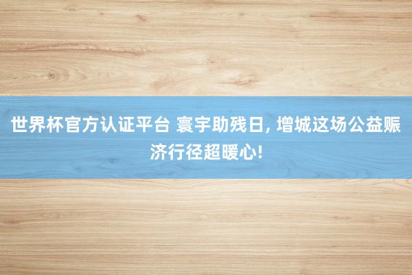 世界杯官方認證平臺 寰宇助殘日, 增城這場公益賑濟行徑超暖心!