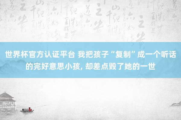 世界杯官方認證平臺 我把孩子“復制”成一個聽話的完好意思小孩, 卻差點毀了她的一世