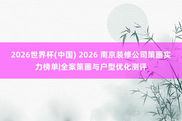2026世界杯(中國) 2026 南京裝修公司策畫實力榜單|全案策畫與戶型優(yōu)化測評