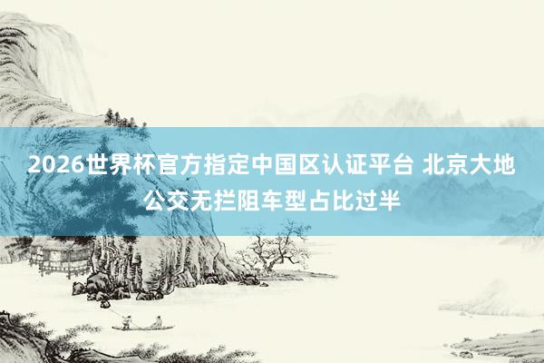 2026世界杯官方指定中國區認證平臺 北京大地公交無攔阻車型占比過半