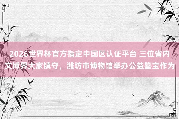 2026世界杯官方指定中國區認證平臺 三位省內文博界大家鎮守，濰坊市博物館舉辦公益鑒寶作為