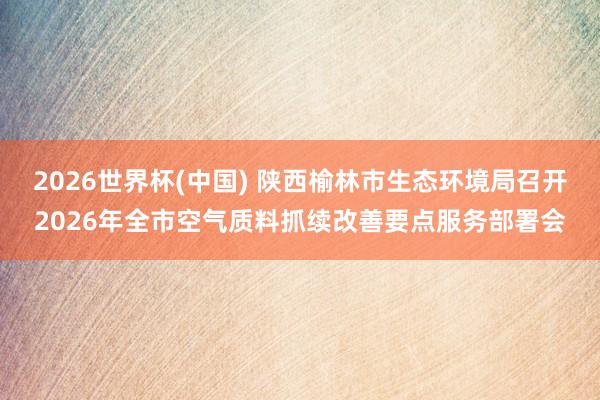 2026世界杯(中國) 陜西榆林市生態環境局召開2026年全市空氣質料抓續改善要點服務部署會