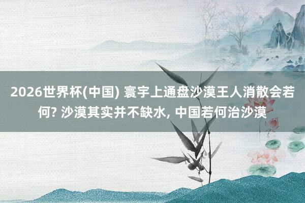2026世界杯(中國) 寰宇上通盤沙漠王人消散會若何? 沙漠其實并不缺水, 中國若何治沙漠