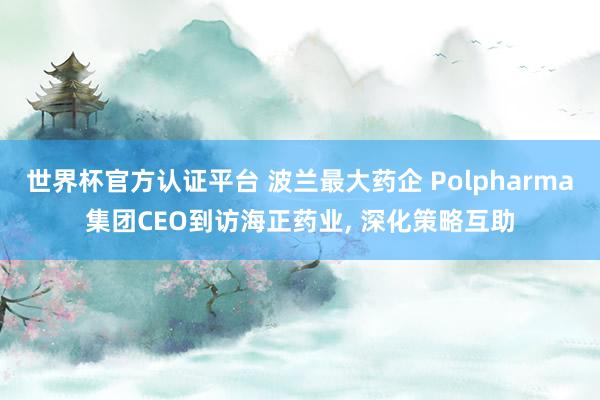 世界杯官方認證平臺 波蘭最大藥企 Polpharma集團CEO到訪海正藥業, 深化策略互助