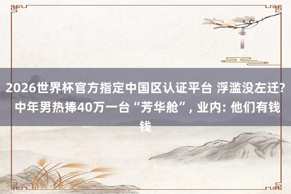 2026世界杯官方指定中國區認證平臺 浮濫沒左遷? 中年男熱捧40萬一臺“芳華艙”, 業內: 他們有錢