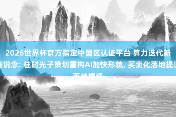 2026世界杯官方指定中國區認證平臺 算力迭代新賽說念: 往時光子策劃重構AI加快形貌, 買賣化落地提速
