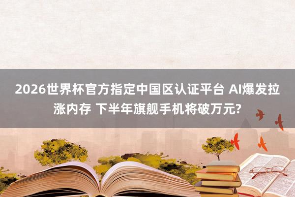 2026世界杯官方指定中國區(qū)認(rèn)證平臺(tái) AI爆發(fā)拉漲內(nèi)存 下半年旗艦手機(jī)將破萬元?