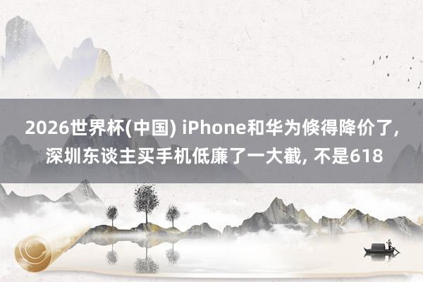 2026世界杯(中國) iPhone和華為倏得降價了, 深圳東談主買手機(jī)低廉了一大截, 不是618