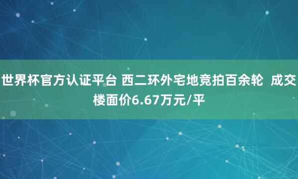 世界杯官方認(rèn)證平臺(tái) 西二環(huán)外宅地競(jìng)拍百余輪 成交樓面價(jià)6.67萬(wàn)元/平
