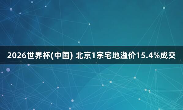 2026世界杯(中國) 北京1宗宅地溢價(jià)15.4%成交