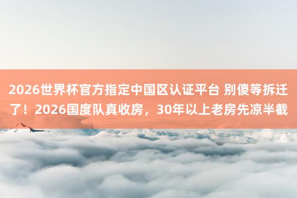 2026世界杯官方指定中國區(qū)認證平臺 別傻等拆遷了！2026國度隊真收房，30年以上老房先涼半截