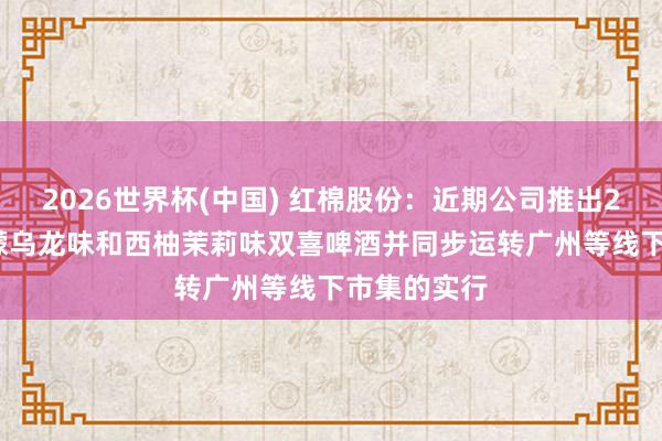 2026世界杯(中國) 紅棉股份：近期公司推出270ml的檸檬烏龍味和西柚茉莉味雙喜啤酒并同步運轉(zhuǎn)廣州等線下市集的實行