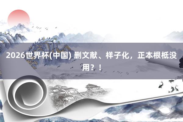 2026世界杯(中國) 刪文獻、樣子化，正本根柢沒用？！