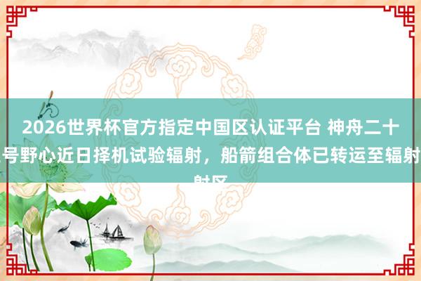 2026世界杯官方指定中國區(qū)認(rèn)證平臺 神舟二十三號野心近日擇機(jī)試驗輻射，船箭組合體已轉(zhuǎn)運(yùn)至輻射區(qū)