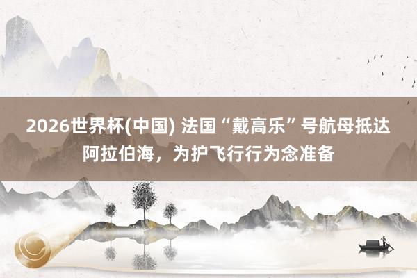 2026世界杯(中國) 法國“戴高樂”號航母抵達阿拉伯海，為護飛行行為念準備