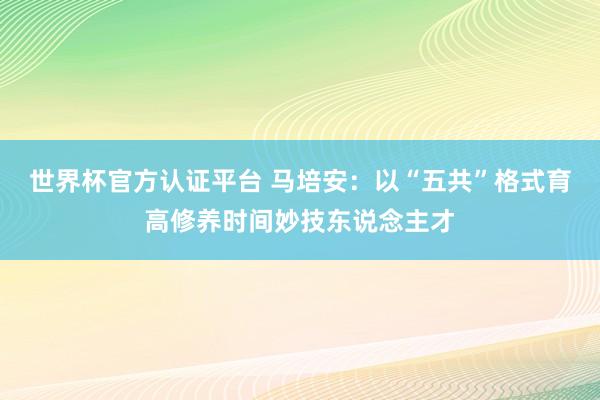 世界杯官方認(rèn)證平臺(tái) 馬培安：以“五共”格式育高修養(yǎng)時(shí)間妙技東說念主才