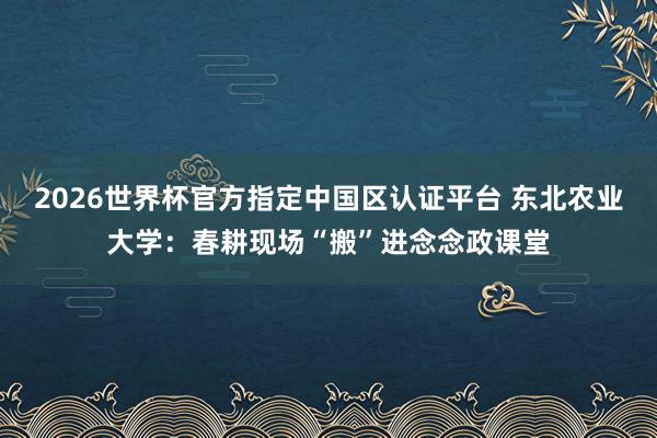 2026世界杯官方指定中國區認證平臺 東北農業大學：春耕現場“搬”進念念政課堂