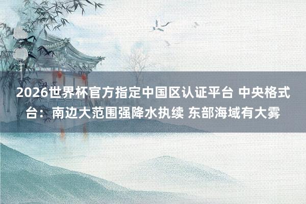2026世界杯官方指定中國區認證平臺 中央格式臺：南邊大范圍強降水執續 東部海域有大霧