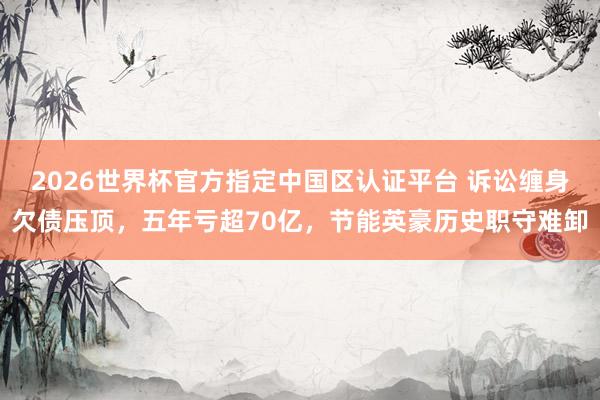 2026世界杯官方指定中國區認證平臺 訴訟纏身欠債壓頂，五年虧超70億，節能英豪歷史職守難卸