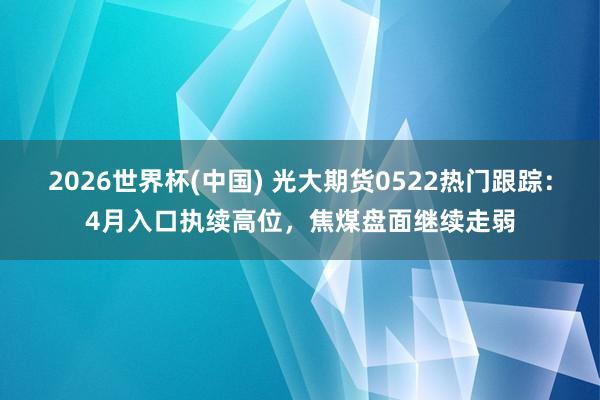 2026世界杯(中國) 光大期貨0522熱門跟蹤：4月入口執續高位，焦煤盤面繼續走弱