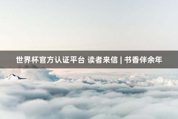 世界杯官方認(rèn)證平臺(tái) 讀者來信 | 書香伴余年