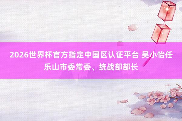 2026世界杯官方指定中國區(qū)認(rèn)證平臺(tái) 吳小怡任樂山市委常委、統(tǒng)戰(zhàn)部部長