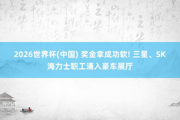2026世界杯(中國(guó)) 獎(jiǎng)金拿成功軟! 三星、SK海力士職工涌入豪車(chē)展廳