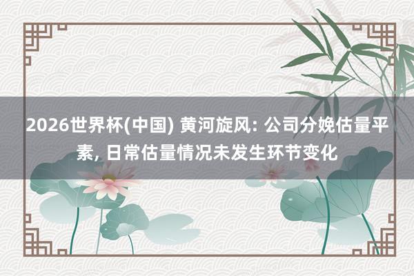 2026世界杯(中國) 黃河旋風(fēng): 公司分娩估量平素, 日常估量情況未發(fā)生環(huán)節(jié)變化
