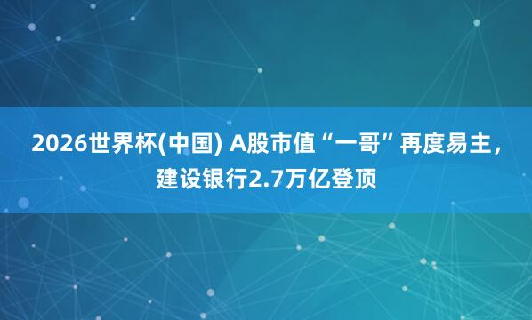 2026世界杯(中國) A股市值“一哥”再度易主，建設銀行2.7萬億登頂
