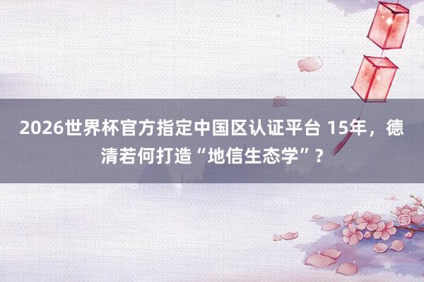 2026世界杯官方指定中國區(qū)認證平臺 15年，德清若何打造“地信生態(tài)學”？