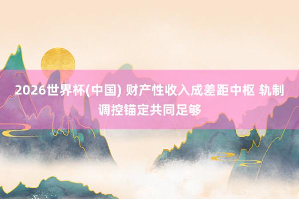 2026世界杯(中國) 財產性收入成差距中樞 軌制調控錨定共同足夠