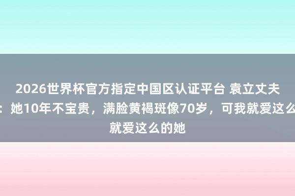 2026世界杯官方指定中國區(qū)認(rèn)證平臺 袁立丈夫發(fā)聲：她10年不寶貴，滿臉黃褐斑像70歲，可我就愛這么的她