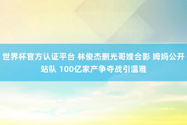 世界杯官方認(rèn)證平臺 林俊杰刪光哥嫂合影 姆媽公開站隊 100億家產(chǎn)爭奪戰(zhàn)引溫雅