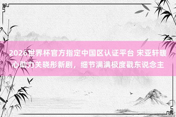 2026世界杯官方指定中國區(qū)認證平臺 宋亞軒暖心助力關(guān)曉彤新劇，細節(jié)滿滿極度戳東說念主
