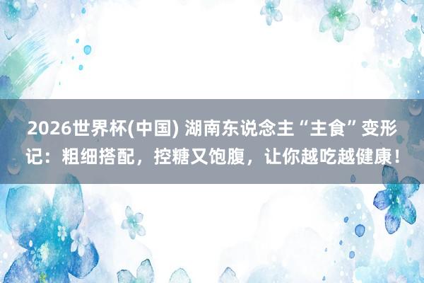 2026世界杯(中國(guó)) 湖南東說(shuō)念主“主食”變形記：粗細(xì)搭配，控糖又飽腹，讓你越吃越健康！