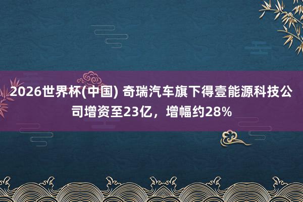 2026世界杯(中國) 奇瑞汽車旗下得壹能源科技公司增資至23億，增幅約28%