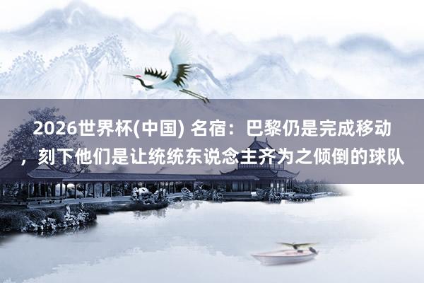 2026世界杯(中國) 名宿：巴黎仍是完成移動，刻下他們是讓統統東說念主齊為之傾倒的球隊
