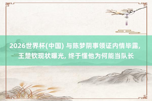 2026世界杯(中國) 與陳夢陰事領證內情畢露, 王楚欽現狀曝光, 終于懂他為何能當隊長
