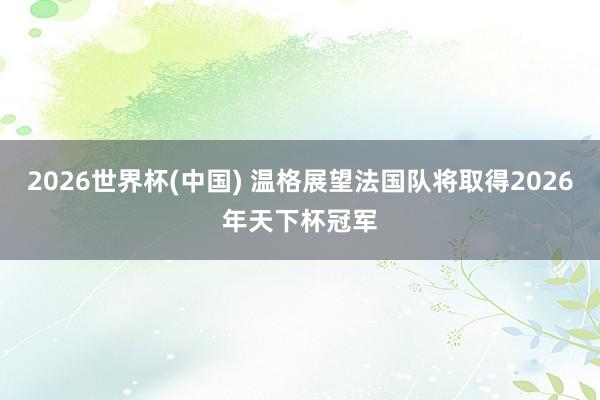 2026世界杯(中國) 溫格展望法國隊將取得2026年天下杯冠軍