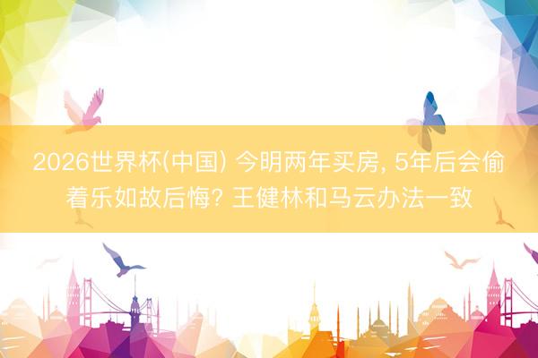 2026世界杯(中國) 今明兩年買房, 5年后會偷著樂如故后悔? 王健林和馬云辦法一致
