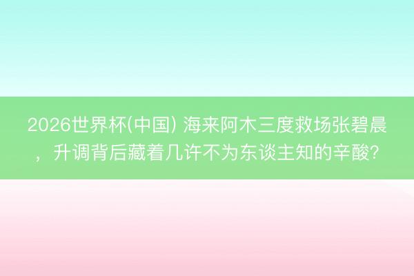 2026世界杯(中國(guó)) 海來(lái)阿木三度救場(chǎng)張碧晨，升調(diào)背后藏著幾許不為東談主知的辛酸？