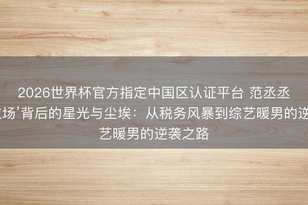2026世界杯官方指定中國區認證平臺 范丞丞‘貼臉救場’背后的星光與塵埃：從稅務風暴到綜藝暖男的逆襲之路